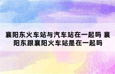 襄阳东火车站与汽车站在一起吗 襄阳东跟襄阳火车站是在一起吗